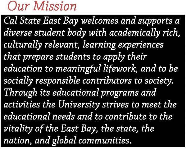 Our Mission Statement: Cal State East Bay welcomes and supports a diverse student body with academically rich, culturally relevant, learning experiences that prepare students to apply their education to meaningul lifework, and to be socially responsible contributors to society.  Through its educational programs and activities the University strives to meet the educational needs and to contribute to the vitality of the East Bay, the state, the nation, and global communities.